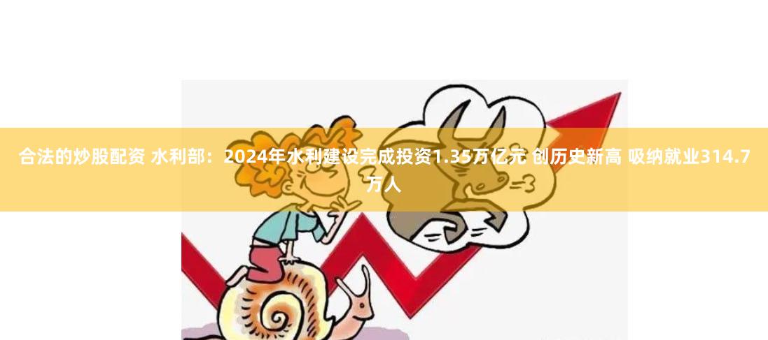 合法的炒股配资 水利部：2024年水利建设完成投资1.35万亿元 创历史新高 吸纳就业314.7万人
