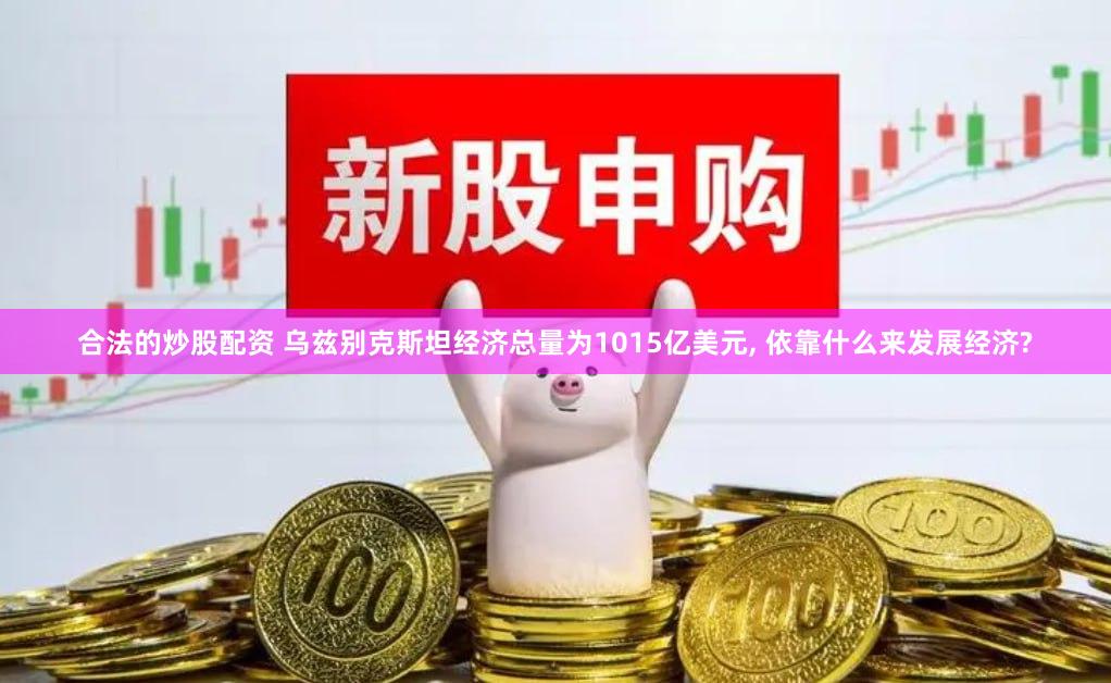 合法的炒股配资 乌兹别克斯坦经济总量为1015亿美元, 依靠什么来发展经济?