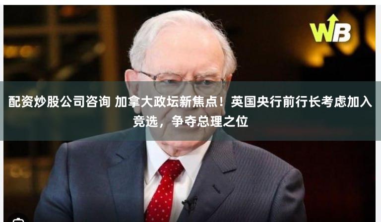 配资炒股公司咨询 加拿大政坛新焦点！英国央行前行长考虑加入竞选，争夺总理之位