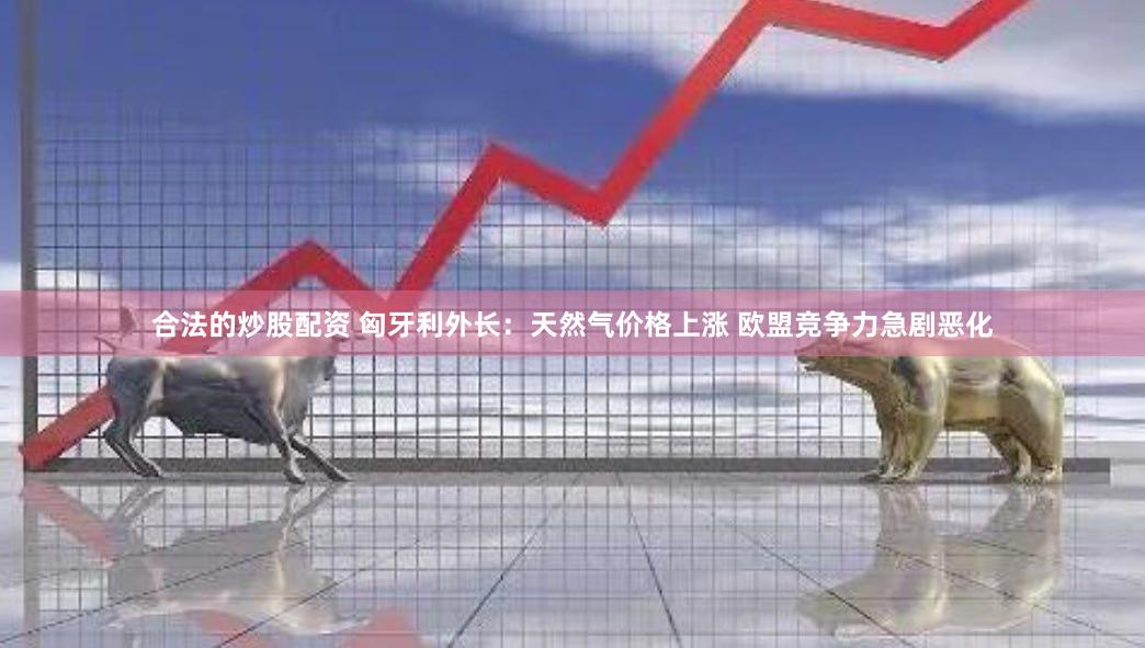 合法的炒股配资 匈牙利外长：天然气价格上涨 欧盟竞争力急剧恶化