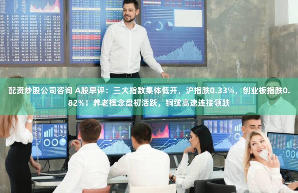 配资炒股公司咨询 A股早评：三大指数集体低开，沪指跌0.33%，创业板指跌0.82%！养老概念盘初活跃，铜缆高速连接领跌