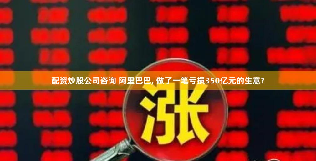 配资炒股公司咨询 阿里巴巴, 做了一笔亏损350亿元的生意?