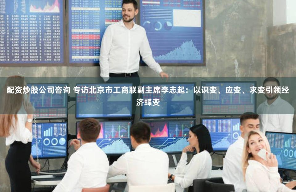 配资炒股公司咨询 专访北京市工商联副主席李志起：以识变、应变、求变引领经济蝶变